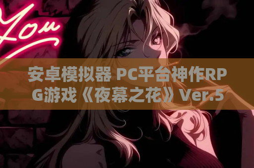安卓模拟器 PC平台神作RPG游戏《夜幕之花》Ver.528官中版完整资源 游戏资源获取
