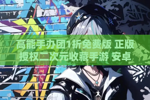 高能手办团1折免费版 正版授权二次元收藏手游 安卓 iOS双端同步 官方渠道安装指南