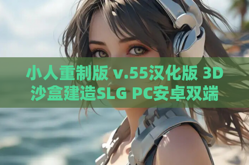小人重制版 v.55汉化版 3D沙盒建造SLG PC安卓双端2.7G 文明模拟经营 资源获取指南