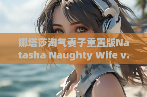 娜塔莎淘气妻子重置版Natasha Naughty Wife v.50汉化版 PC安卓 SLG游戏资源