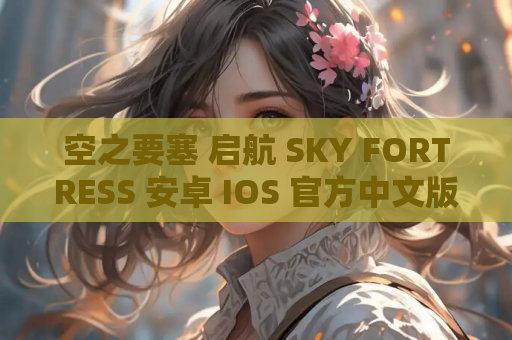 空之要塞 启航 SKY FORTRESS 安卓 IOS 官方中文版 资源获取