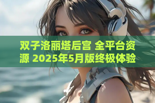 双子洛丽塔后宫 全平台资源 2025年5月版终极体验指南 安装运行配置