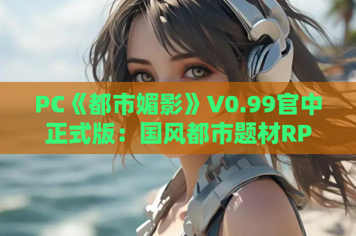 PC《都市媚影》V0.99官中正式版：国风都市题材RPG全新体验