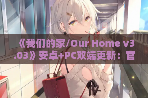 《我们的家/Our Home v3.03》安卓+PC双端更新：官中动态+10G沉浸式体验