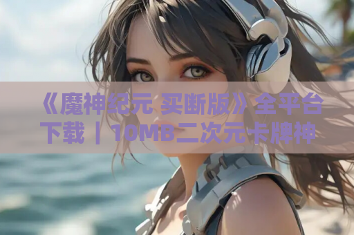 《魔神纪元 买断版》全平台下载｜10MB二次元卡牌神作 无内购完整收录
