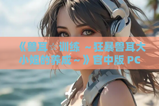 《兽耳☆训练 ～狂暴兽耳大小姐的养成～》官中版 PC端 完整版资源