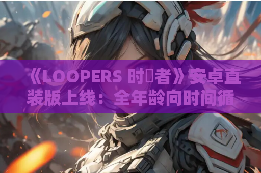 《LOOPERS 时廻者》安卓直装版上线：全年龄向时间循环物语的沉浸式体验