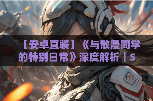 【安卓直装】《与散漫同学的特别日常》深度解析｜SLG互动玩法+真实校园模拟