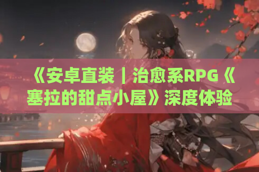 《安卓直装｜治愈系RPG《塞拉的甜点小屋》深度体验：这杯&amp;#8221;全糖去冰&amp;#8221;治愈了整个夏天》