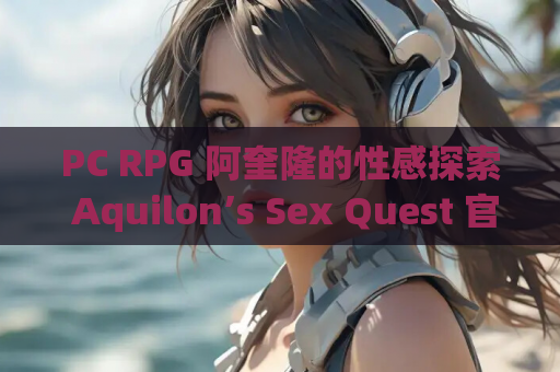 PC RPG 阿奎隆的性感探索 Aquilon’s Sex Quest 官中步兵版 资源获取 安装指南