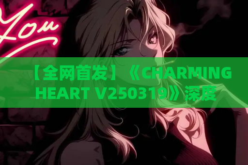 【全网首发】《CHARMING HEART V250319》深度评测：全动态亚洲风SLG的沉浸式恋爱体验