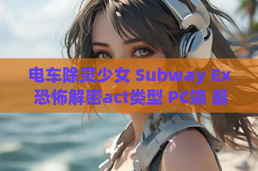 电车除灵少女 Subway Ex 恐怖解密act类型 PC端 最新资源 安装指南